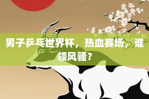 男子乒乓世界杯，热血赛场，谁领风骚？