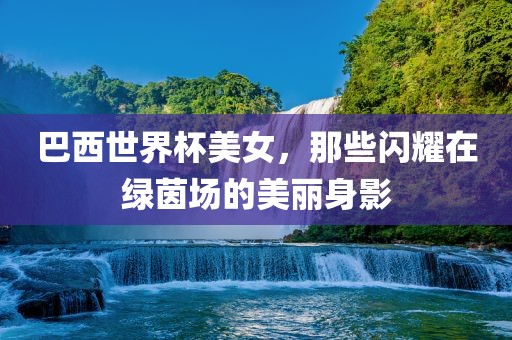 巴西漯河市盈旭机械设备有限公司世界杯美女，那些闪耀在绿茵场的美丽身影