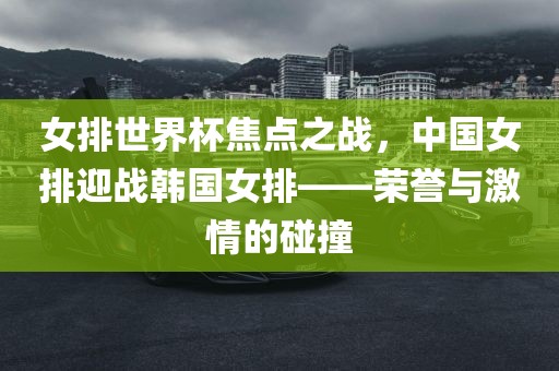 女排世界杯焦点之战，中国女排迎战韩国女排——荣誉与激情的碰撞
