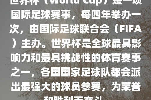 世界杯（World Cup）是一项国际足球赛事，每四年举办一次，由国际足球联合会（FIFA）主办。世界杯是全球最具影响力和最具挑战性的体育赛事之一，各国国家足球队都会派出最强大的球员参赛，为荣誉和胜利而奋斗。