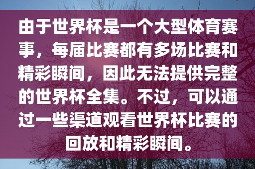 由于世界杯是一个大型体育赛事，每届比赛都有多场比赛和精彩瞬间，因此无法提供完整的世界杯全集。不过，可以通过一些渠道观看世界杯比赛的回放和精彩瞬间。