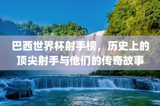 巴西世界杯射手榜，历史上的顶尖射手与他们的传奇故事