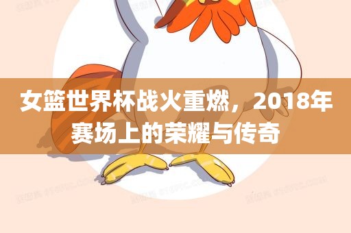 女篮世界杯战火重燃，2018年赛场上的荣耀与传奇