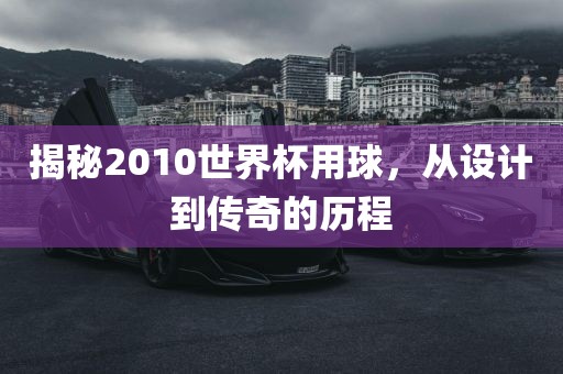 揭秘2010世界杯用球，从设计到传奇的历程