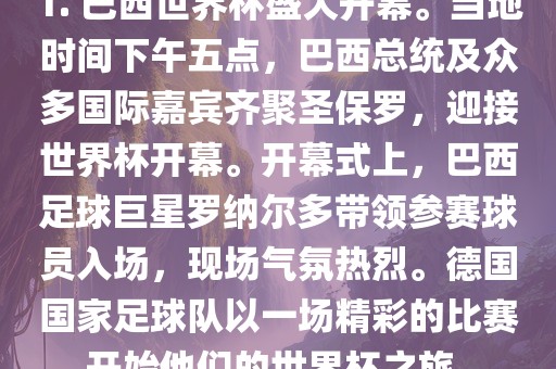 1. 巴西世界杯盛大开幕。当地时间下午五点，巴西总统及众多国际嘉宾齐聚圣保罗，迎接世界杯开幕。开幕式上，巴西足球巨星罗纳尔多带领参赛球员入场，现场气氛热烈。德国国家足球队以一场精彩的比赛开始他们的世界杯之旅。