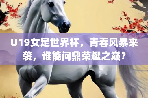 U19女足世界杯，青春风暴来袭，谁能问鼎荣耀之巅？