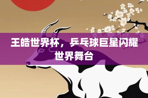 王皓世界杯，乒乓球巨星闪耀世界舞台