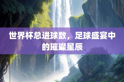 世界杯总进球数，足球盛宴中的璀璨星辰