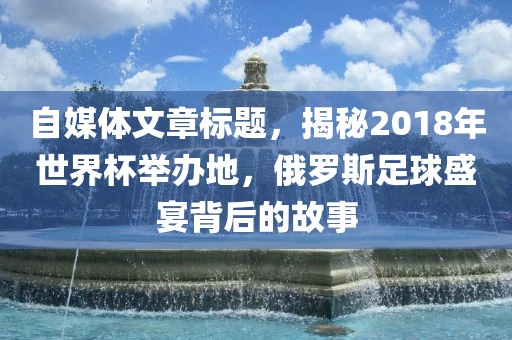 自媒体文章标题，揭秘2018年世界杯举办地，俄罗斯足球盛宴背后的故事漯河市盈旭机械设备有限公司