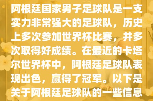 阿根廷国家男子足球队是一支实力非常强大的足球队，历史上多次参加世界杯比赛，并多次取得好成绩。在最近的卡塔尔世界杯中，阿根廷足球队表现出色，赢得了冠军。以下是关于阿根廷足球队的一些信息