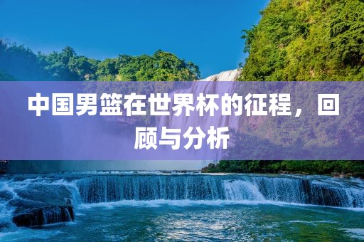 中国男篮在世界杯的征程，回顾与分析