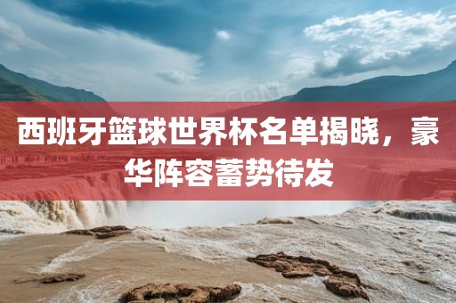 西班牙篮球世界杯名单揭晓，豪华阵容蓄势待发