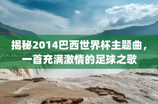 揭秘2014巴西世界杯主题曲，一首充满激情的足球之歌