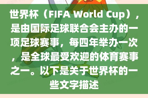 世界杯（FIFA World Cup），是由国际足球联合会主办的一项足球赛事，每四年举办一次，是全球最受欢迎的体育赛事之一。以下是关于世界杯的一些文字描述