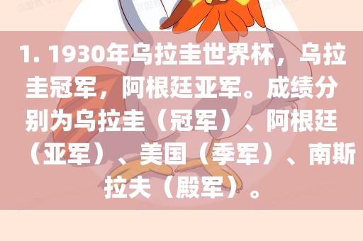 1. 1930年乌拉圭世界杯，乌拉圭冠军，阿根廷亚军。成绩分别为乌拉圭（冠军）、阿根廷（亚军）、美国（季军）、南斯拉夫（殿军）。