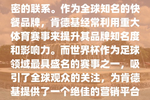 肯德基与世界杯之间存在着紧密的联系。作为全球知名的快餐品牌，肯德基经常利用重大体育赛事来提升其品牌知名度和影响力。而世界杯作为足球领域最具盛名的赛事之一，吸引了全球观众的关注，为肯德基提供了一个绝佳的营销平台。