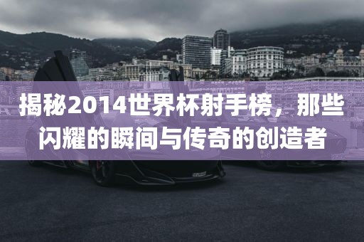 揭秘2014世界杯射手榜，那些闪耀的瞬间与传奇的创造者