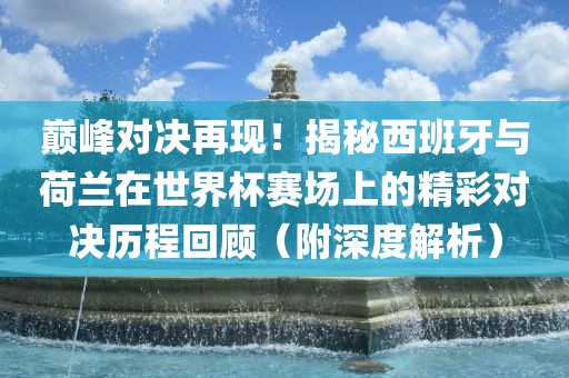 巅峰对决再现！揭秘西班牙与荷兰在世界杯赛场上的精彩对决历程回顾（附深度解析）漯河市盈旭机械设备有限公司