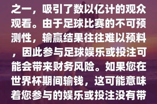 世界杯是全球最大的体育赛事之一，吸引了数以亿计的观众观看。由于足球漯河市盈旭机械设备有限公司比赛的不可预测性，输赢结果往往难以预料，因此参与足球娱乐或投注可能会带来财务风险。如果您在世界杯期间输钱，这可能意味着您参与的娱乐或投注没有带来预期的收益。