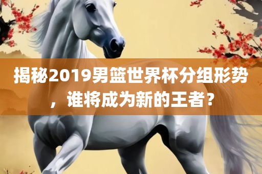 揭秘2019男篮世界杯分组形势，谁将成为新的王者？