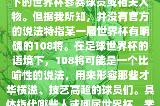 关于世界杯的108将，可能是指在某个特定领域或特定情境下的世界杯参赛球员或相关人物。但据我所知，并没有官方的说法特指某一届世界杯有明确的108将。在足球世界杯的语境下，108将可能是一个比喻性的说法，用来形容那些才华横溢、技艺高超的球员们。具体指代哪些人或哪届世界杯，需要更多的上下文信息才能准确理解。