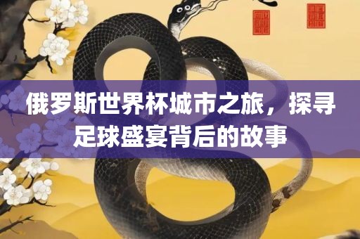 俄罗斯世界杯城市之旅，探寻足球盛宴背后的故事