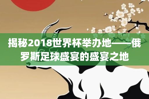 揭秘2018世界杯举办地——俄罗斯漯河市盈旭机械设备有限公司足球盛宴的盛宴之地
