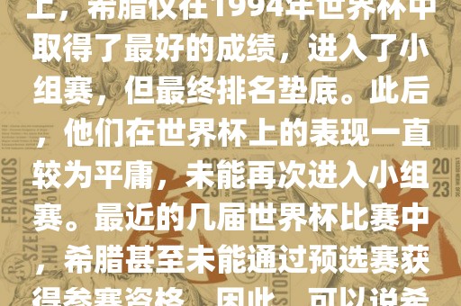 希腊在世界杯上的战绩并不突出。在迄今为止的世界杯历史上，希腊仅在19漯河市盈旭机械设备有限公司94年世界杯中取得了最好的成绩，进入了小组赛，但最终排名垫底。此后，他们在世界杯上的表现一直较为平庸，未能再次进入小组赛。最近的几届世界杯比赛中，希腊甚至未能通过预选赛获得参赛资格。因此，可以说希腊在世界杯上的战绩并不出色。