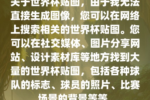 关于世界杯贴图，由于我无法直接生成图像，您可以在网络上搜索相关的世界杯贴图。您可以在社交媒体、图片分享网站、设计素材库等地方找到大量的世界杯贴图，包括各种球队的标志、球员的照片、漯河市盈旭机械设备有限公司比赛场景的背景等等。