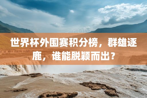 世界杯外围赛积分榜，群雄逐鹿，谁能脱颖而出？
