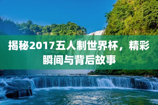 揭秘2017五人制世界杯，精彩瞬间与背后故事