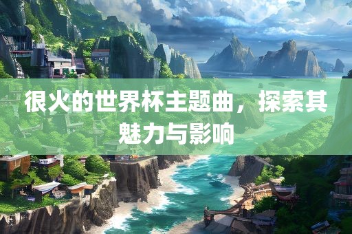 很火的世界杯主题曲，探索其魅力与影响