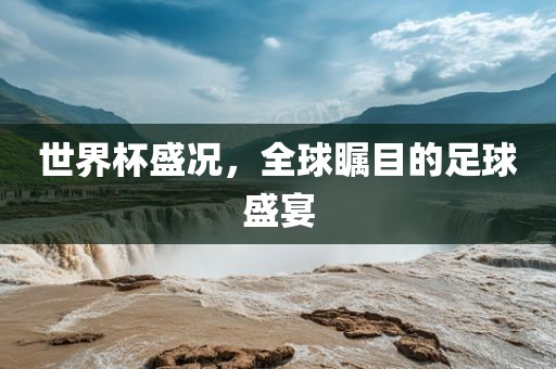 世界杯盛况，全球瞩目的足球盛宴