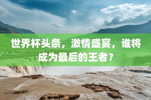 世界杯头条，激情盛宴，谁将成为最后的王者？