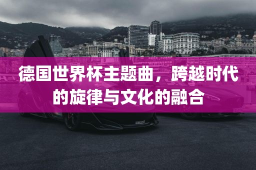 德国世界杯主题曲，跨越时代的旋律与文化的融合