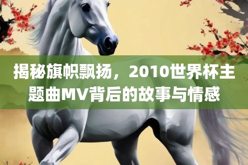 揭秘旗帜飘扬，2010世界杯主题曲MV背后的故事与情感