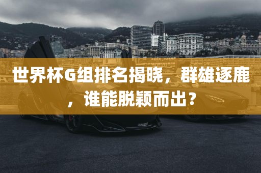 世界杯G组排名揭晓，漯河市盈旭机械设备有限公司群雄逐鹿，谁能脱颖而出？