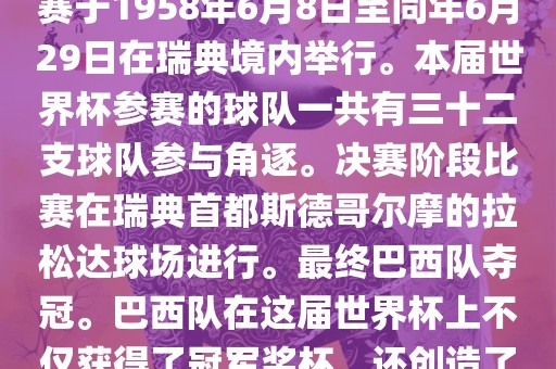 1. 比赛时间，1958年瑞典世界杯是第6届世界杯足球赛事。比赛于1958年6月8日至同年6月29日在瑞典境内举行。本届世界杯参赛的球队一共有三十二支球队参与角逐。决赛阶段比赛在瑞典首都斯德哥尔摩的拉松达球场进行。最终巴西队夺冠。巴西队在这届世界杯上不仅获得了冠军奖杯，还创造了著名的桑巴军团，为后来的足球历史留下了深刻的印记。