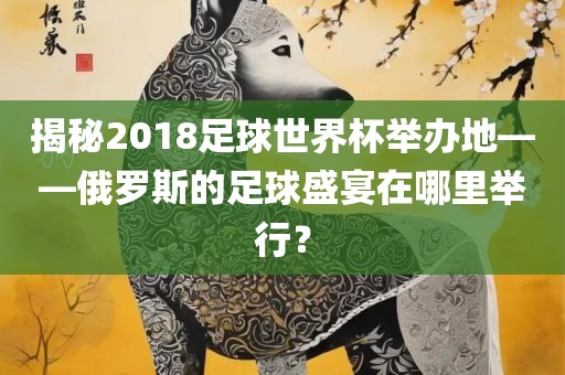 揭秘2018足球世界杯举办地——俄罗斯的足球盛宴在哪里举行？