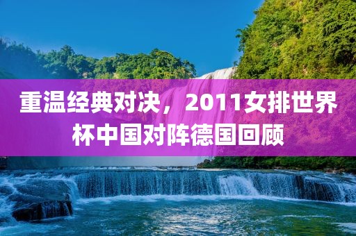 重温经典对决，2011女排世界杯中国对阵德国回顾