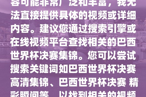 由于巴西世界杯决赛集锦的内容可能非常广泛和丰富，我无法直接提供具体的视频或详细内容。建议您通过搜索引擎或在线视频平台查找相关的巴西世界杯决赛集锦。您可以尝试搜索关键词如巴西世界杯决赛 高清集锦、巴西世界杯决赛 精彩瞬间等，以找到相关的视频和报道。
