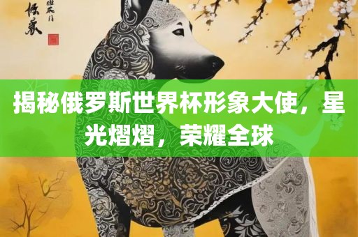 揭秘俄罗斯世界杯形象大使，星光熠熠，荣耀全球