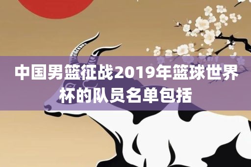 中国男篮征战2019年篮球世界杯的队员名单包括