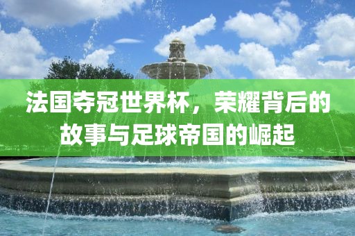 法国夺冠世界杯，荣耀背后的故事与足球帝国的崛起漯河市盈旭机械设备有限公司