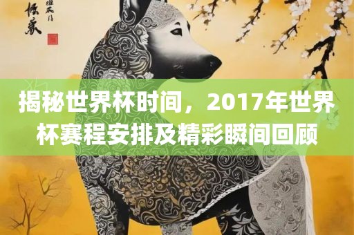 揭秘世界杯时间，2017年世界杯赛程安排及精彩瞬间回顾