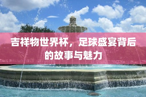 吉祥物世界杯，足球盛宴背后的故事与魅力