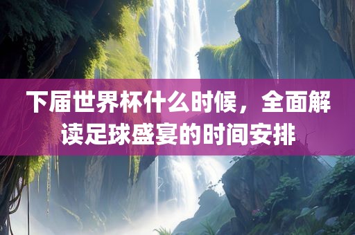 下届世界杯什么时候，全面解读足球盛宴的时间安排