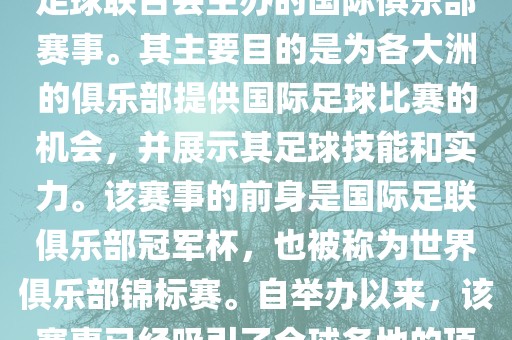 国际足联俱乐部世界杯（FIFA Club World Cup，简称，俱乐部世界杯），是一项由国际足球联合会主办的国际俱乐部赛事。其主要目的是为各大洲的俱乐部提供国际足球比赛的机会，并展示其足球技能和实力。该赛事的前身是国际足联俱乐部冠军杯，也被称为世界俱乐部锦标赛。自举办以来，该赛事已经吸引了全球各地的顶级俱乐部参与。这项赛事的冠军被视为全球俱乐部足球的最高荣誉之一。