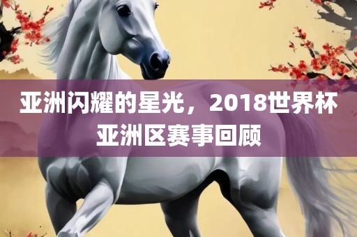 亚洲闪耀的星光，2018世界杯亚洲区赛事回顾