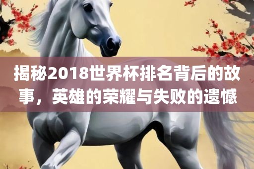 揭秘2018世界杯排名背后的故事，英雄的荣耀与失败的遗憾